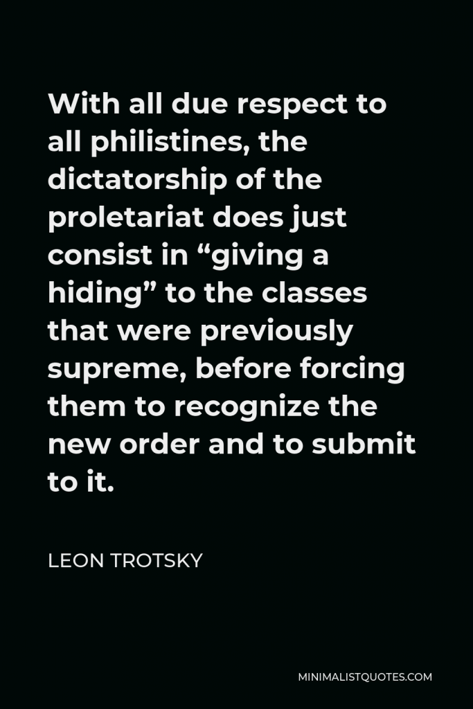 Leon Trotsky Quote - With all due respect to all philistines, the dictatorship of the proletariat does just consist in “giving a hiding” to the classes that were previously supreme, before forcing them to recognize the new order and to submit to it.