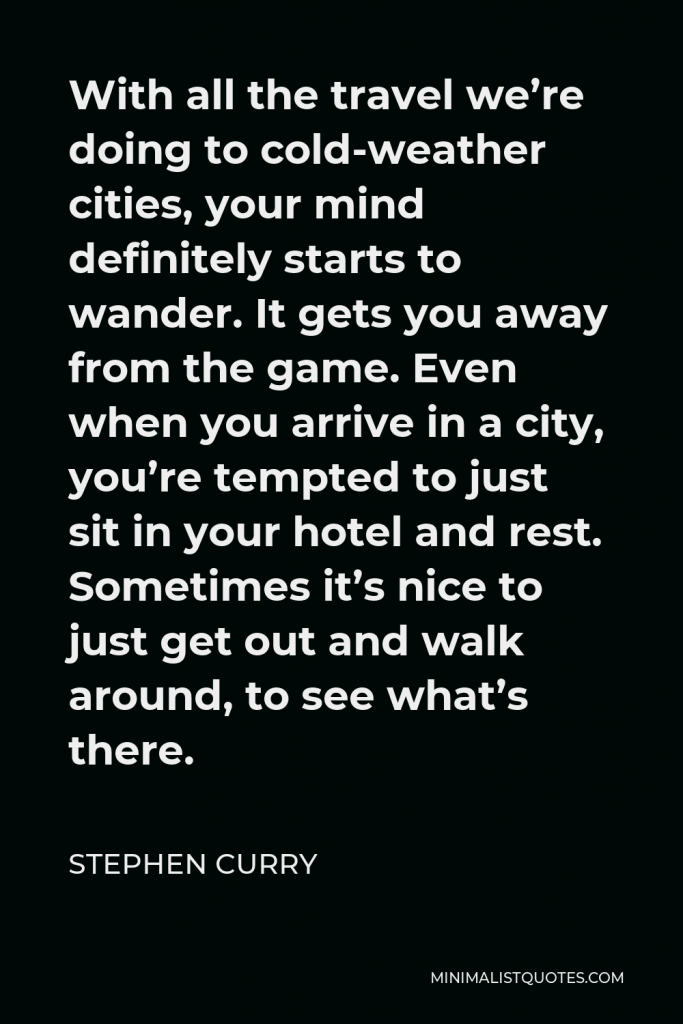 Stephen Curry Quote - With all the travel we’re doing to cold-weather cities, your mind definitely starts to wander. It gets you away from the game. Even when you arrive in a city, you’re tempted to just sit in your hotel and rest. Sometimes it’s nice to just get out and walk around, to see what’s there.
