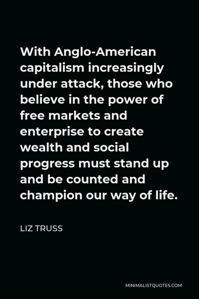 Liz Truss Quote - With Anglo-American capitalism increasingly under attack, those who believe in the power of free markets and enterprise to create wealth and social progress must stand up and be counted and champion our way of life.