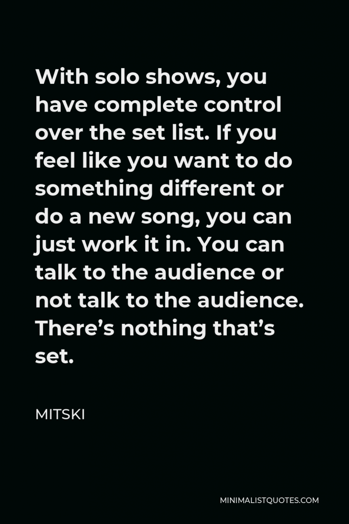 Mitski Quote - With solo shows, you have complete control over the set list. If you feel like you want to do something different or do a new song, you can just work it in. You can talk to the audience or not talk to the audience. There’s nothing that’s set.