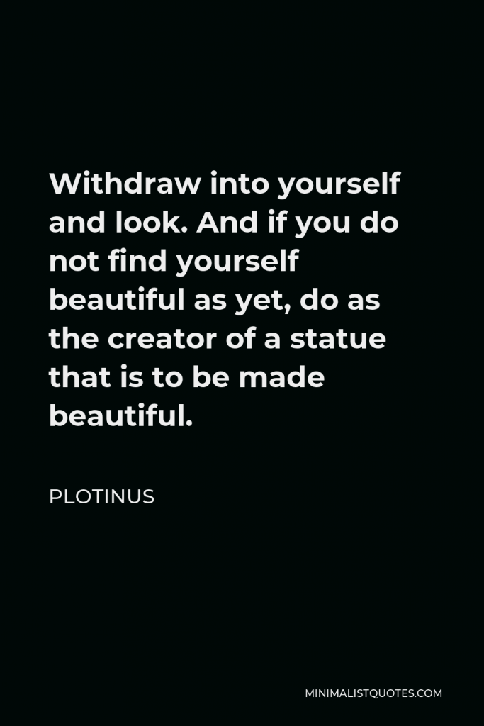 Plotinus Quote - Withdraw into yourself and look. And if you do not find yourself beautiful as yet, do as the creator of a statue that is to be made beautiful.