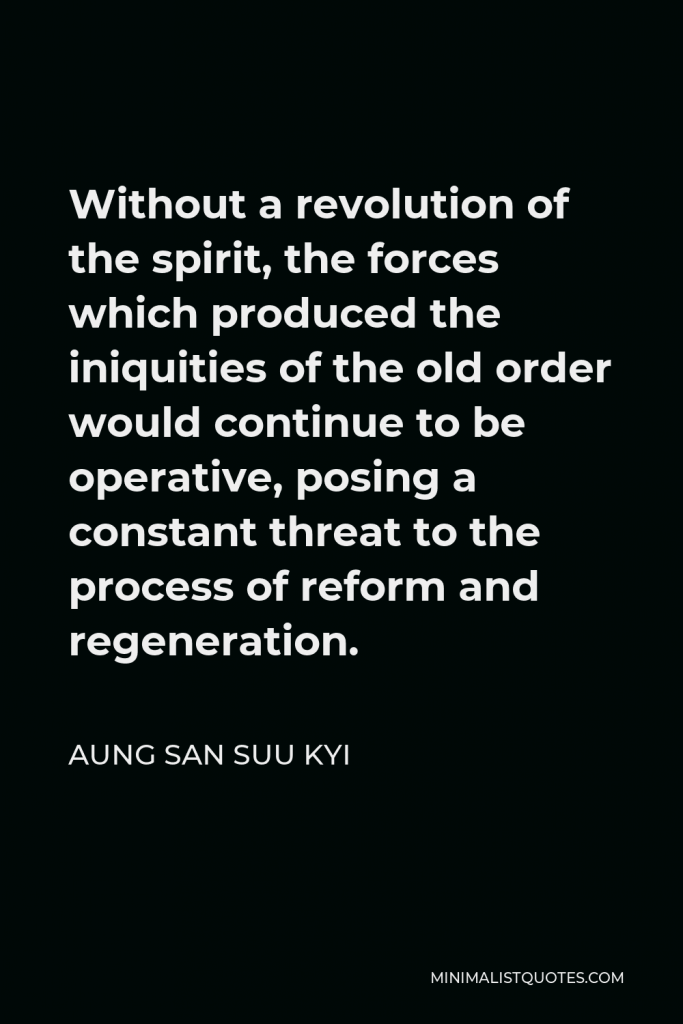 Aung San Suu Kyi Quote - Without a revolution of the spirit, the forces which produced the iniquities of the old order would continue to be operative, posing a constant threat to the process of reform and regeneration.