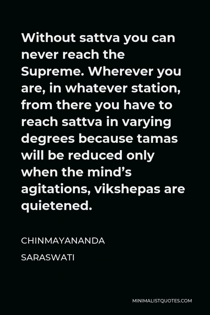Chinmayananda Saraswati Quote - Without sattva you can never reach the Supreme. Wherever you are, in whatever station, from there you have to reach sattva in varying degrees because tamas will be reduced only when the mind’s agitations, vikshepas are quietened.