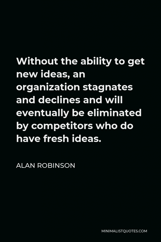 Alan Robinson Quote - Without the ability to get new ideas, an organization stagnates and declines and will eventually be eliminated by competitors who do have fresh ideas.
