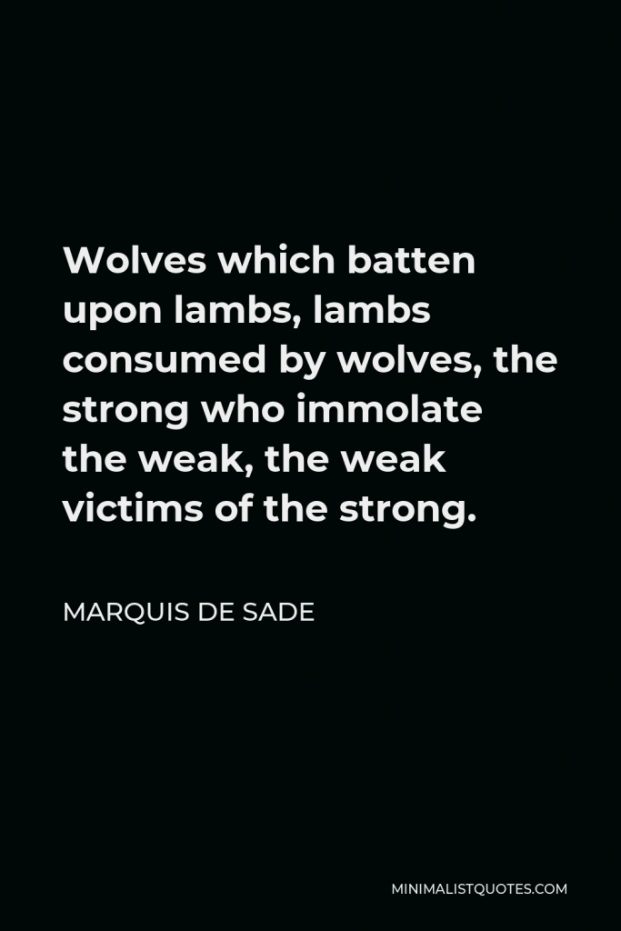 Marquis de Sade Quote - Wolves which batten upon lambs, lambs consumed by wolves, the strong who immolate the weak, the weak victims of the strong.