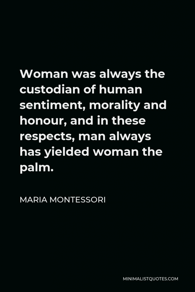 Maria Montessori Quote - Woman was always the custodian of human sentiment, morality and honour, and in these respects, man always has yielded woman the palm.