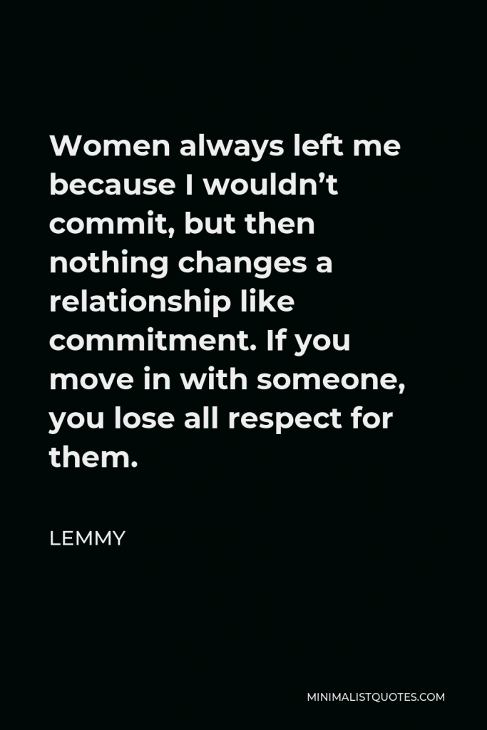 Lemmy Quote - Women always left me because I wouldn’t commit, but then nothing changes a relationship like commitment. If you move in with someone, you lose all respect for them.
