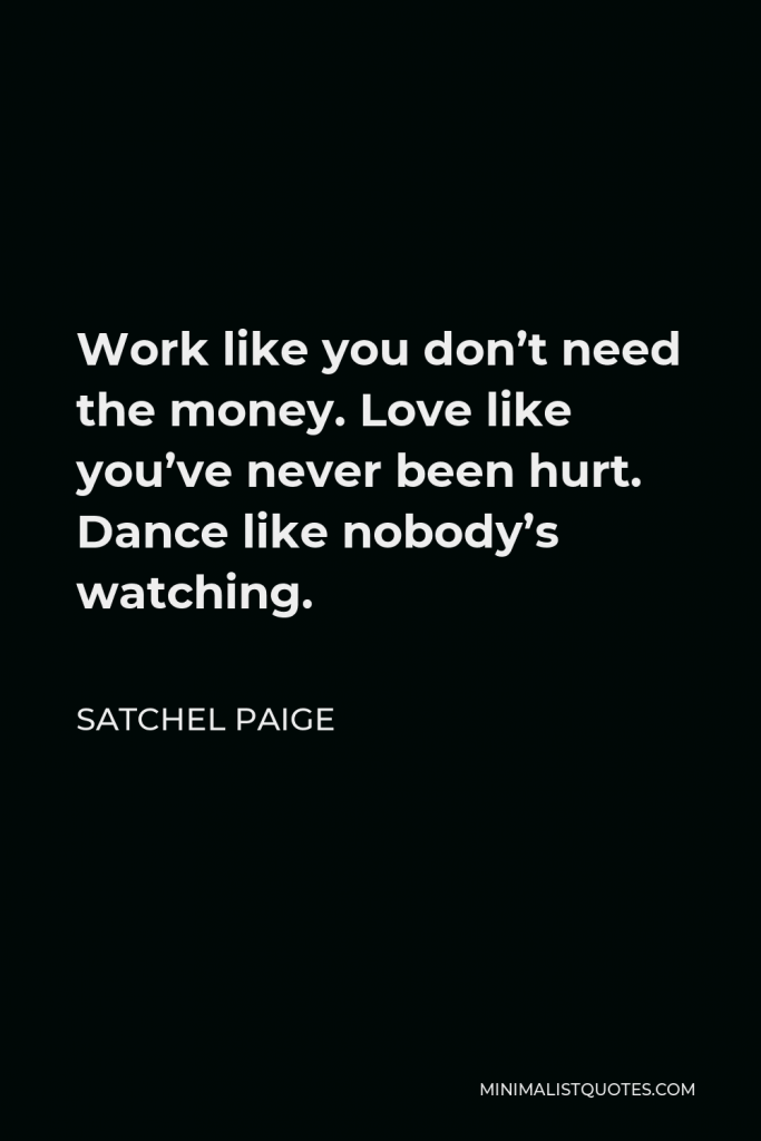 Satchel Paige Quote - Work like you don’t need the money. Love like you’ve never been hurt. Dance like nobody’s watching.