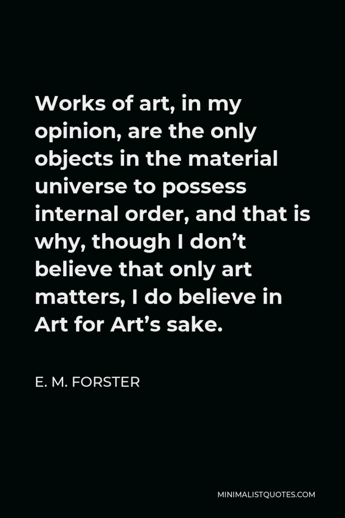E. M. Forster Quote - Works of art, in my opinion, are the only objects in the material universe to possess internal order, and that is why, though I don’t believe that only art matters, I do believe in Art for Art’s sake.