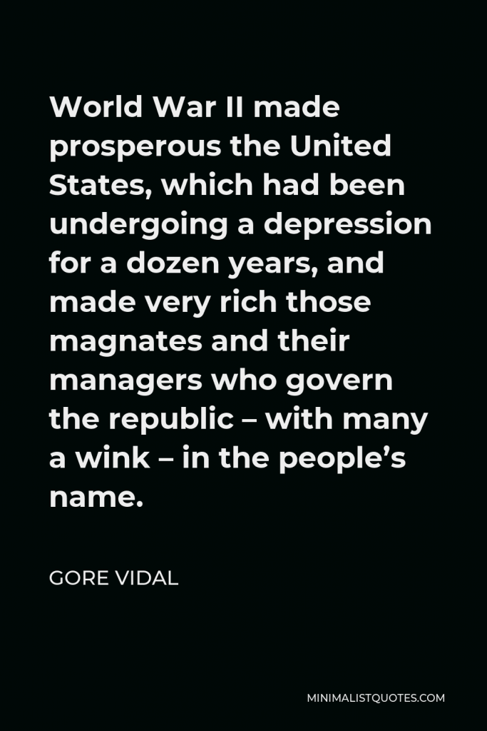 Gore Vidal Quote - World War II made prosperous the United States, which had been undergoing a depression for a dozen years, and made very rich those magnates and their managers who govern the republic – with many a wink – in the people’s name.