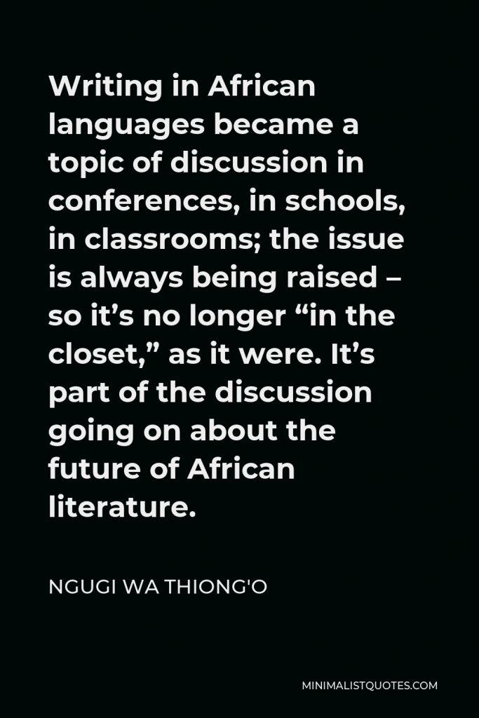 Ngugi wa Thiong'o Quote - Writing in African languages became a topic of discussion in conferences, in schools, in classrooms; the issue is always being raised – so it’s no longer “in the closet,” as it were. It’s part of the discussion going on about the future of African literature.