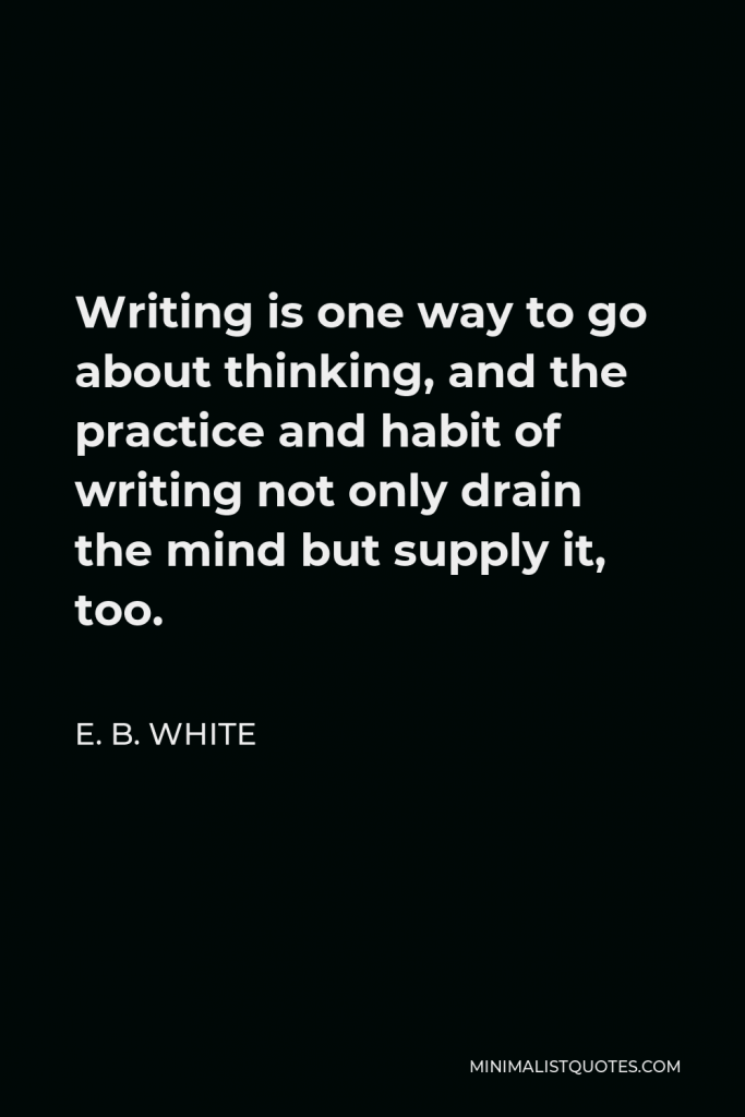 E. B. White Quote - Writing is one way to go about thinking, and the practice and habit of writing not only drain the mind but supply it, too.