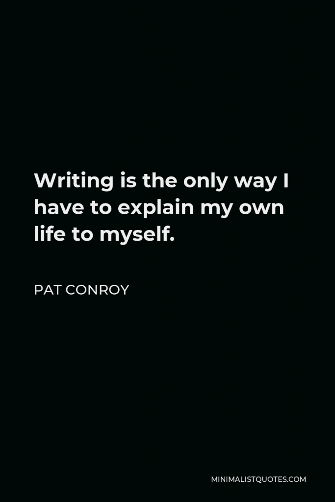 Pat Conroy Quote - Writing is the only way I have to explain my own life to myself.