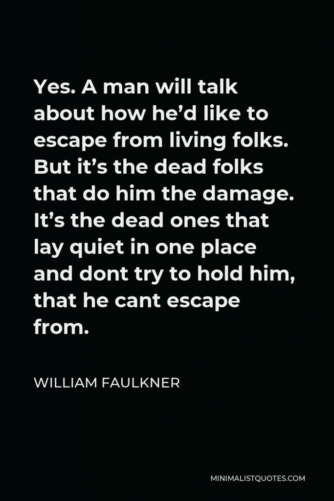 William Faulkner Quote - Yes. A man will talk about how he’d like to escape from living folks. But it’s the dead folks that do him the damage. It’s the dead ones that lay quiet in one place and dont try to hold him, that he cant escape from.