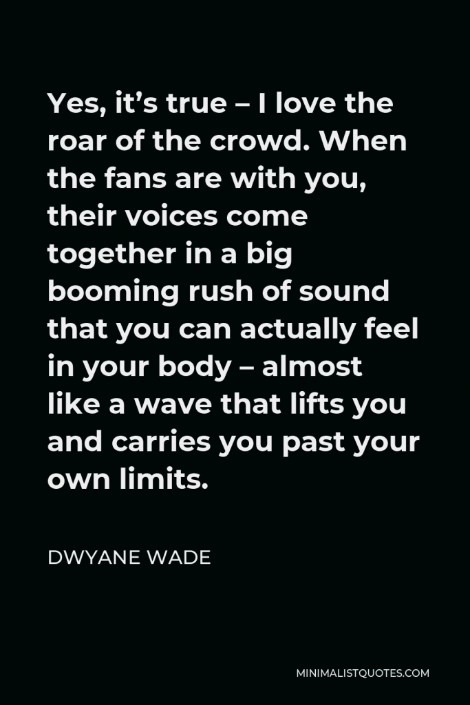 Dwyane Wade Quote - Yes, it’s true – I love the roar of the crowd. When the fans are with you, their voices come together in a big booming rush of sound that you can actually feel in your body – almost like a wave that lifts you and carries you past your own limits.