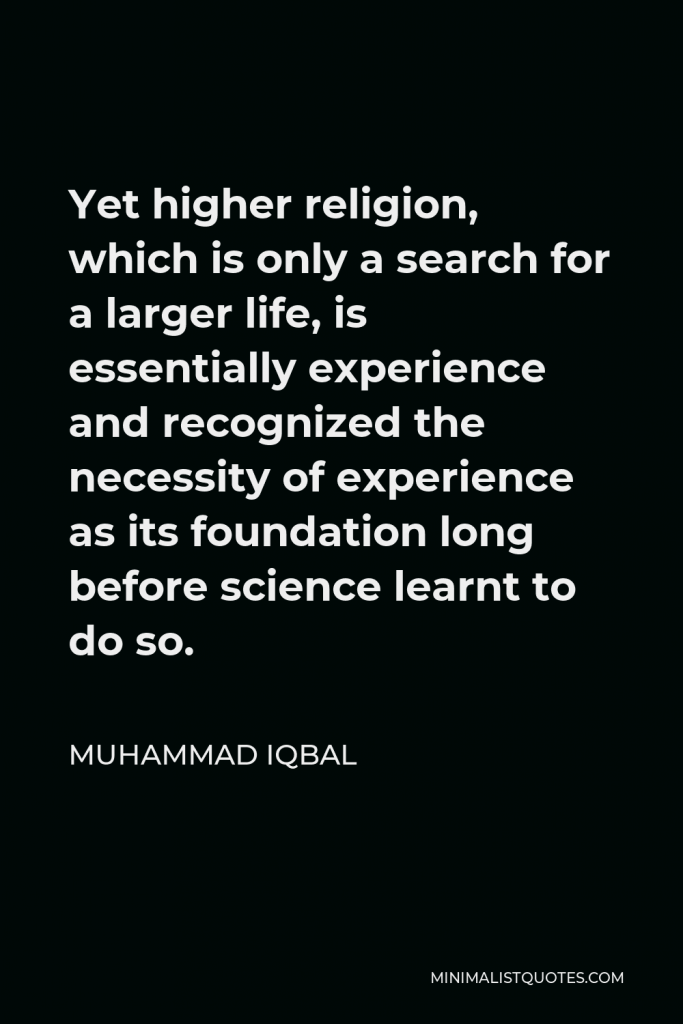 Muhammad Iqbal Quote - Yet higher religion, which is only a search for a larger life, is essentially experience and recognized the necessity of experience as its foundation long before science learnt to do so.