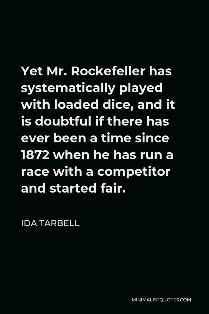 Ida Tarbell Quote - Yet Mr. Rockefeller has systematically played with loaded dice, and it is doubtful if there has ever been a time since 1872 when he has run a race with a competitor and started fair.