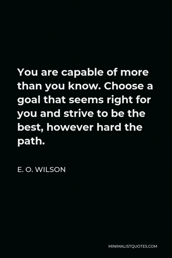E. O. Wilson Quote - You are capable of more than you know. Choose a goal that seems right for you and strive to be the best, however hard the path.