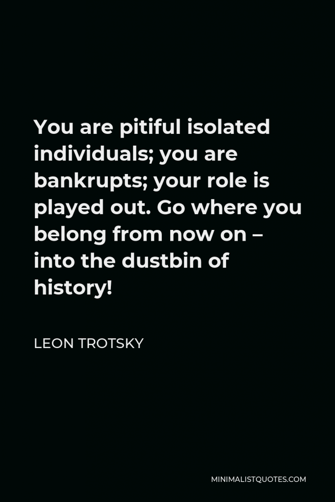 Leon Trotsky Quote - You are pitiful isolated individuals; you are bankrupts; your role is played out. Go where you belong from now on – into the dustbin of history!