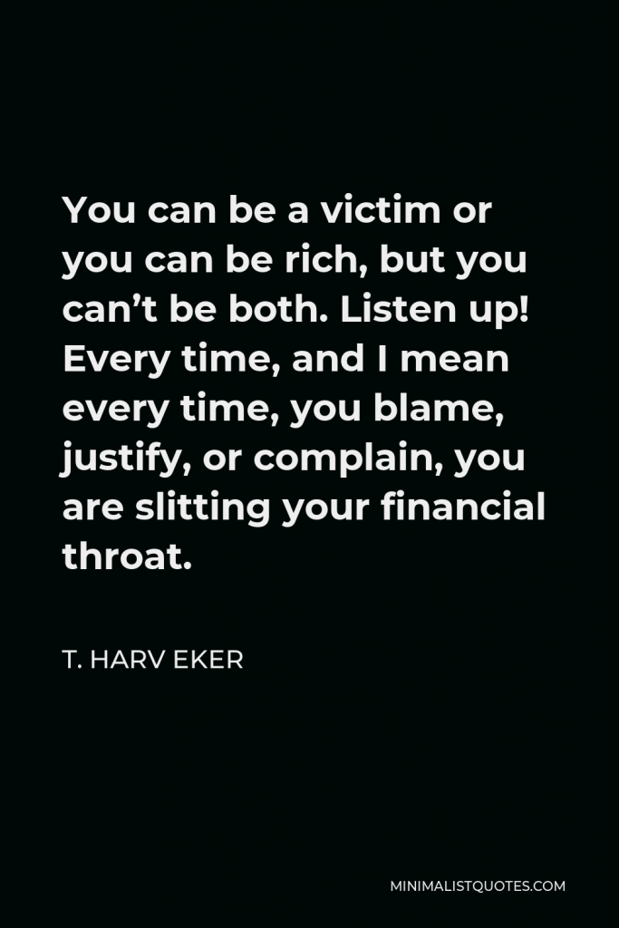 T. Harv Eker Quote - You can be a victim or you can be rich, but you can’t be both. Listen up! Every time, and I mean every time, you blame, justify, or complain, you are slitting your financial throat.