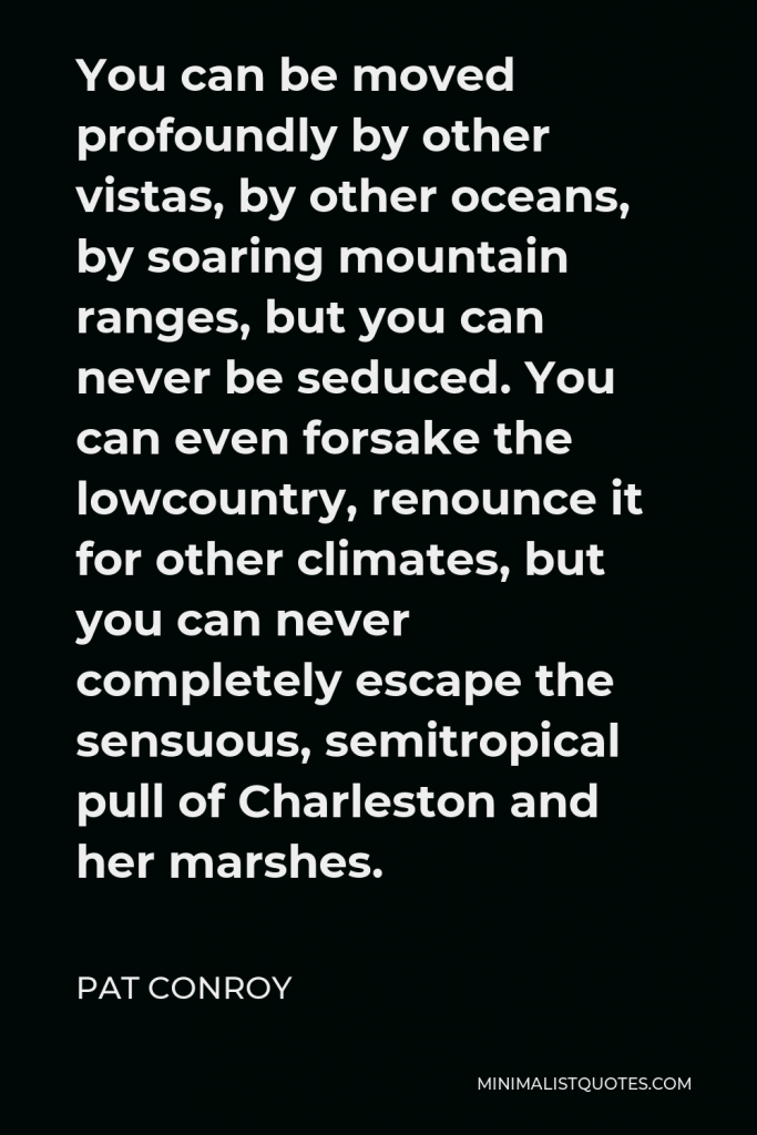 Pat Conroy Quote - You can be moved profoundly by other vistas, by other oceans, by soaring mountain ranges, but you can never be seduced. You can even forsake the lowcountry, renounce it for other climates, but you can never completely escape the sensuous, semitropical pull of Charleston and her marshes.
