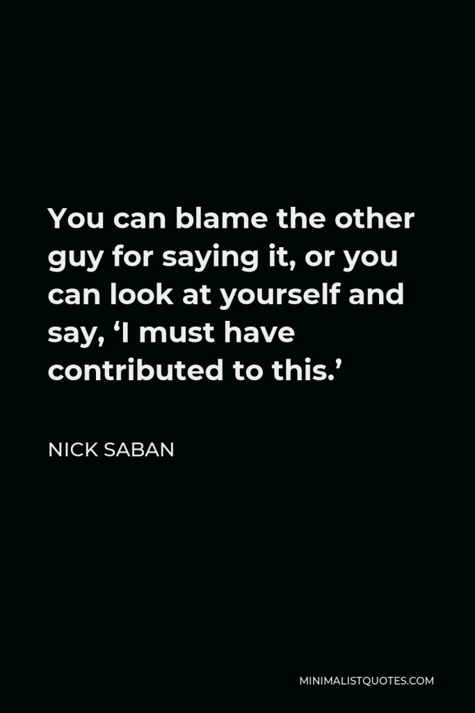 Nick Saban Quote - You can blame the other guy for saying it, or you can look at yourself and say, ‘I must have contributed to this.’