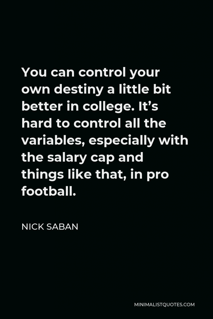 Nick Saban Quote - You can control your own destiny a little bit better in college. It’s hard to control all the variables, especially with the salary cap and things like that, in pro football.