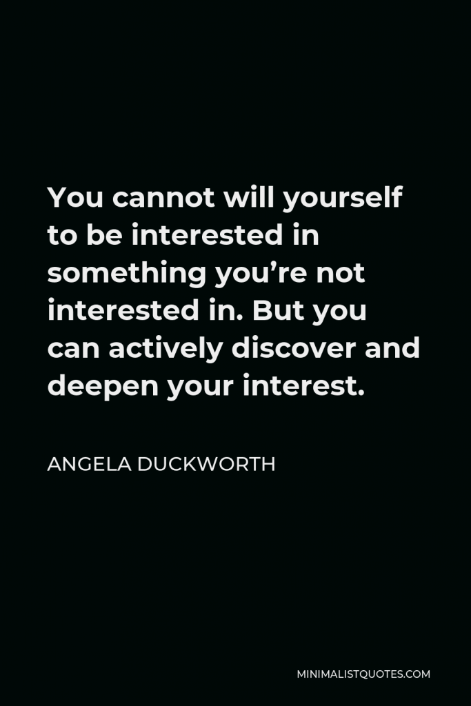 Angela Duckworth Quote - You cannot will yourself to be interested in something you’re not interested in. But you can actively discover and deepen your interest.