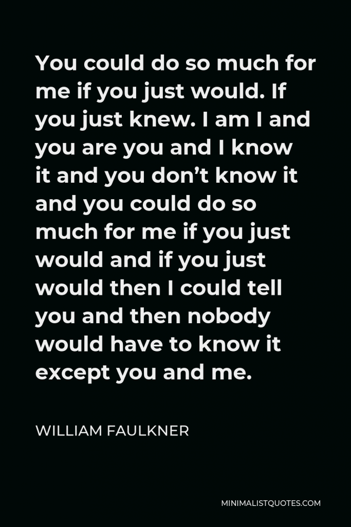 William Faulkner Quote - You could do so much for me if you just would. If you just knew. I am I and you are you and I know it and you don’t know it and you could do so much for me if you just would and if you just would then I could tell you and then nobody would have to know it except you and me.