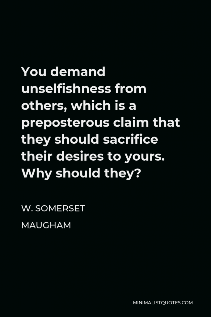 W. Somerset Maugham Quote - You demand unselfishness from others, which is a preposterous claim that they should sacrifice their desires to yours. Why should they?