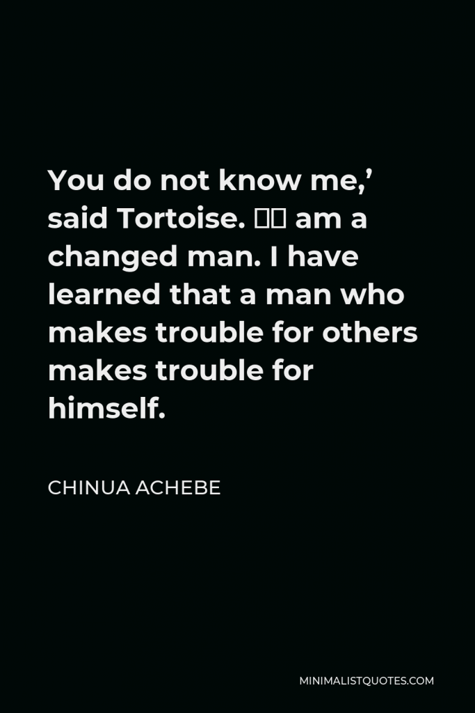 Chinua Achebe Quote - You do not know me,’ said Tortoise. ‘I am a changed man. I have learned that a man who makes trouble for others makes trouble for himself.