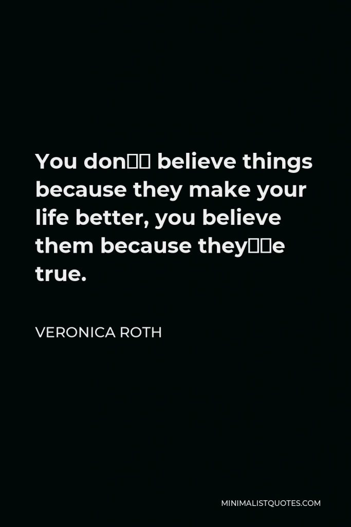Veronica Roth Quote - You don’t believe things because they make your life better, you believe them because they’re true.