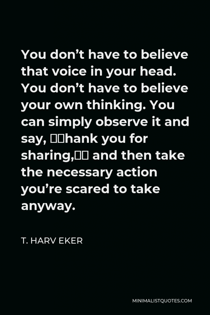 T. Harv Eker Quote - You don’t have to believe that voice in your head. You don’t have to believe your own thinking. You can simply observe it and say, “Thank you for sharing,” and then take the necessary action you’re scared to take anyway.