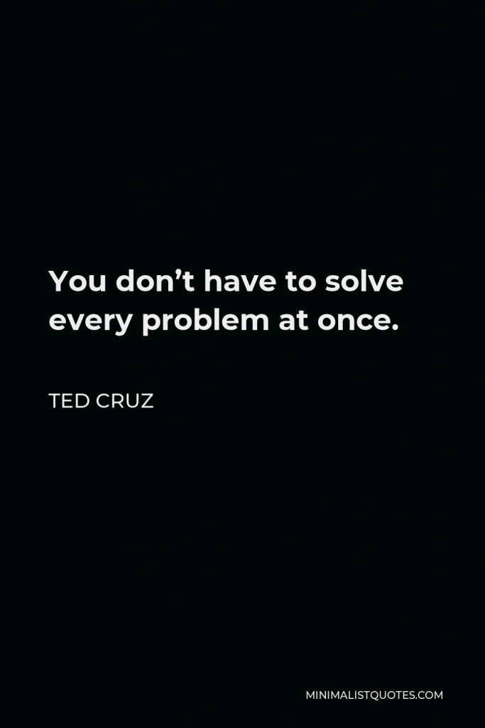 Ted Cruz Quote - You don’t have to solve every problem at once.