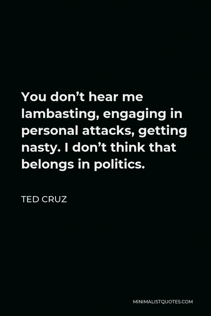 Ted Cruz Quote - You don’t hear me lambasting, engaging in personal attacks, getting nasty. I don’t think that belongs in politics.