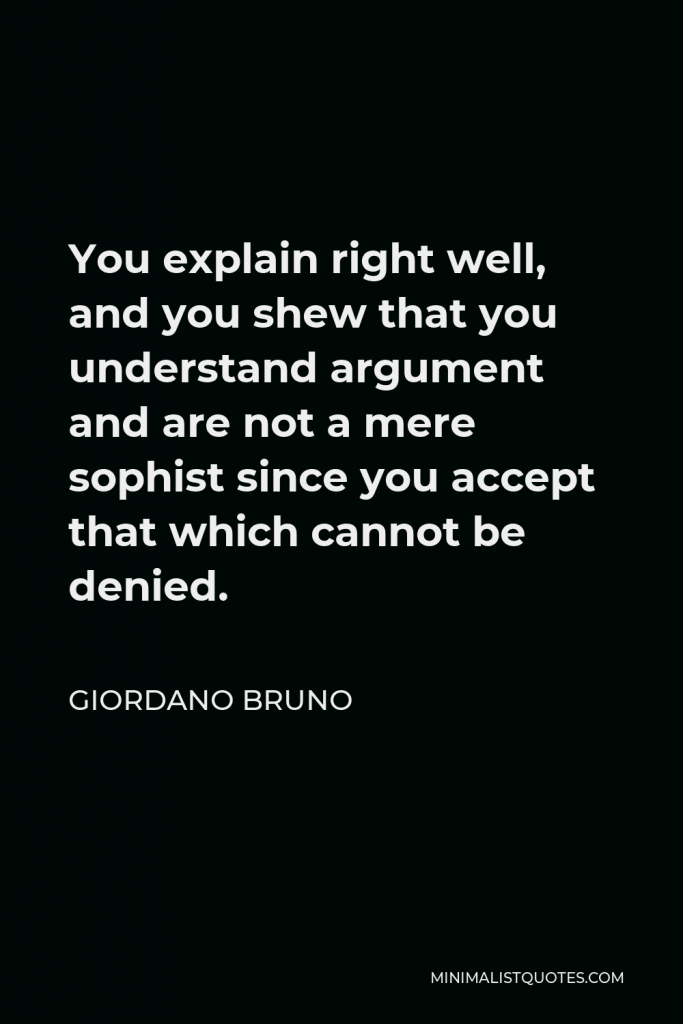 Giordano Bruno Quote - You explain right well, and you shew that you understand argument and are not a mere sophist since you accept that which cannot be denied.