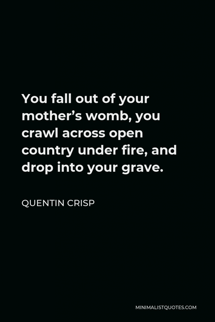 Quentin Crisp Quote - You fall out of your mother’s womb, you crawl across open country under fire, and drop into your grave.
