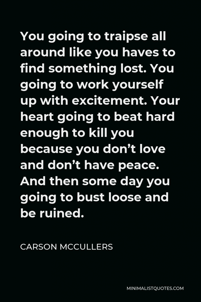 Carson McCullers Quote - You going to traipse all around like you haves to find something lost. You going to work yourself up with excitement. Your heart going to beat hard enough to kill you because you don’t love and don’t have peace. And then some day you going to bust loose and be ruined.