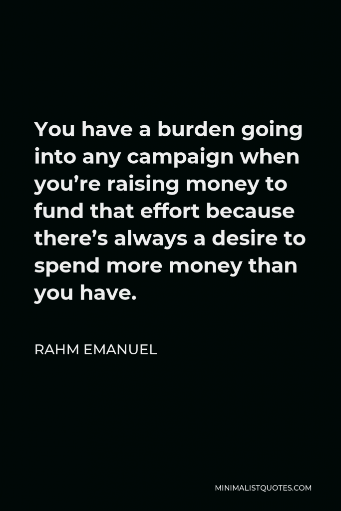Rahm Emanuel Quote - You have a burden going into any campaign when you’re raising money to fund that effort because there’s always a desire to spend more money than you have.