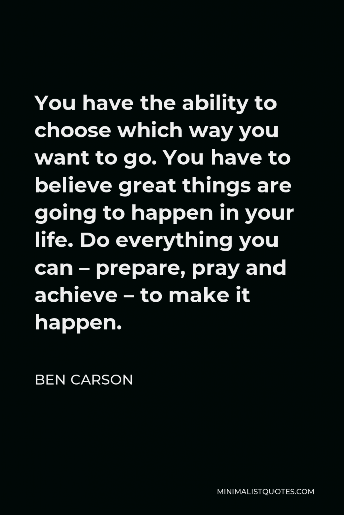 Ben Carson Quote - You have the ability to choose which way you want to go. You have to believe great things are going to happen in your life. Do everything you can – prepare, pray and achieve – to make it happen.