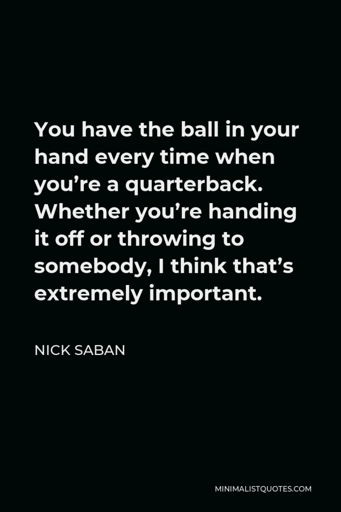 Nick Saban Quote - You have the ball in your hand every time when you’re a quarterback. Whether you’re handing it off or throwing to somebody, I think that’s extremely important.
