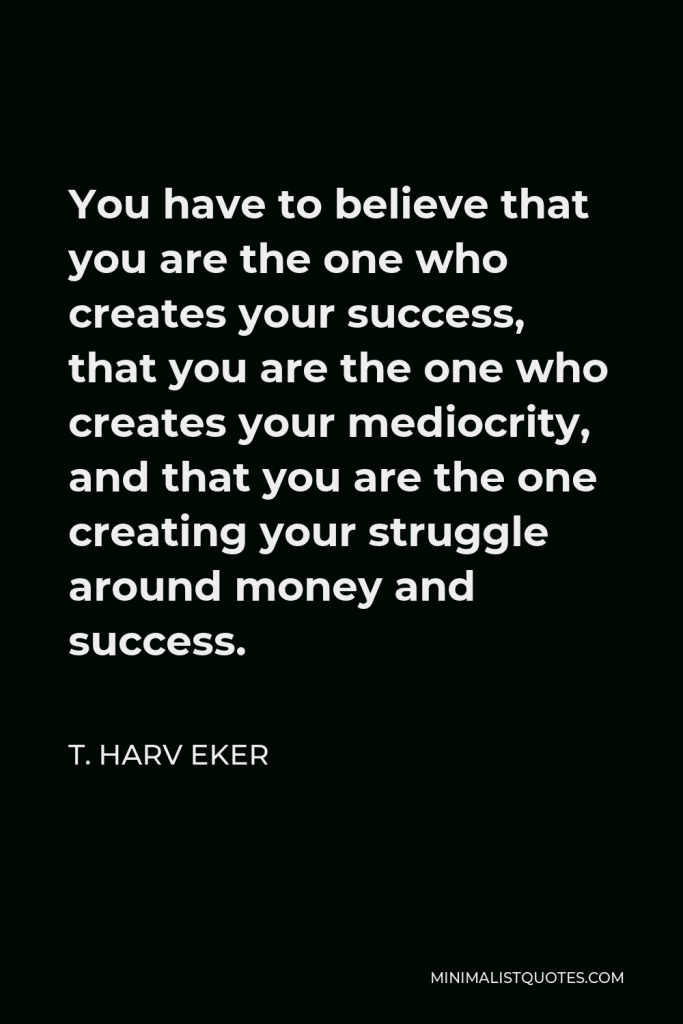 T. Harv Eker Quote - You have to believe that you are the one who creates your success, that you are the one who creates your mediocrity, and that you are the one creating your struggle around money and success.