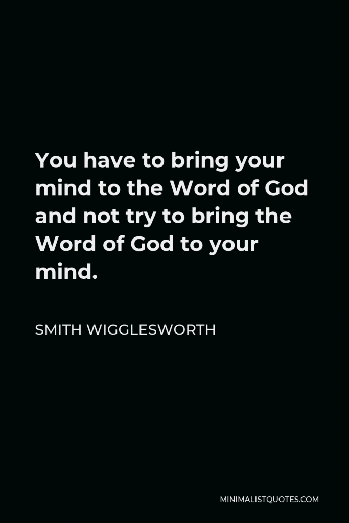 Smith Wigglesworth Quote - You have to bring your mind to the Word of God and not try to bring the Word of God to your mind.