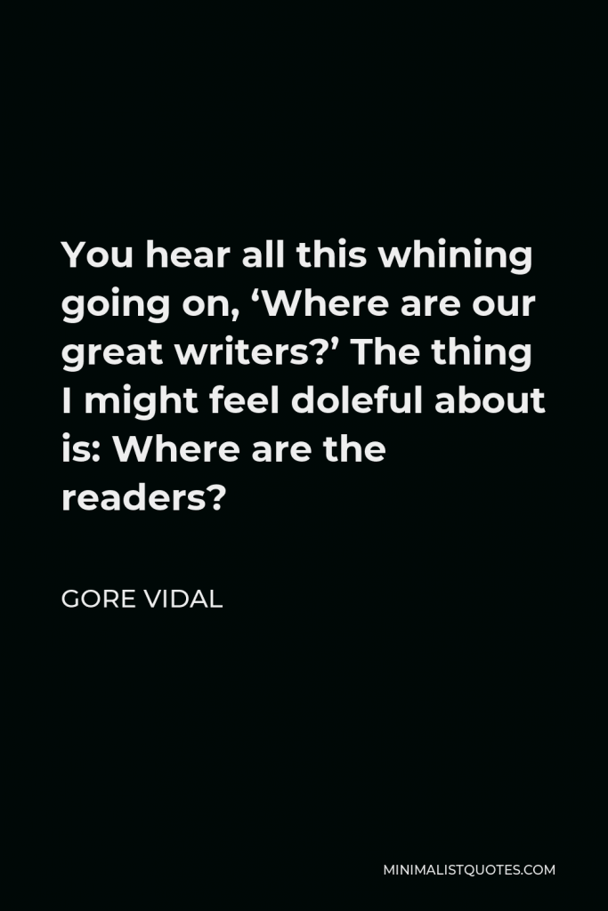 Gore Vidal Quote - You hear all this whining going on, ‘Where are our great writers?’ The thing I might feel doleful about is: Where are the readers?