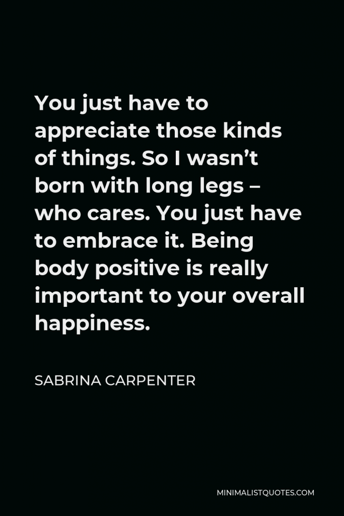 Sabrina Carpenter Quote - You just have to appreciate those kinds of things. So I wasn’t born with long legs – who cares. You just have to embrace it. Being body positive is really important to your overall happiness.