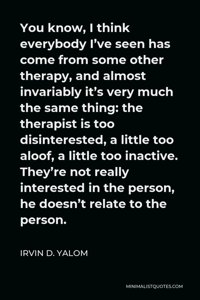Irvin D. Yalom Quote - You know, I think everybody I’ve seen has come from some other therapy, and almost invariably it’s very much the same thing: the therapist is too disinterested, a little too aloof, a little too inactive. They’re not really interested in the person, he doesn’t relate to the person.