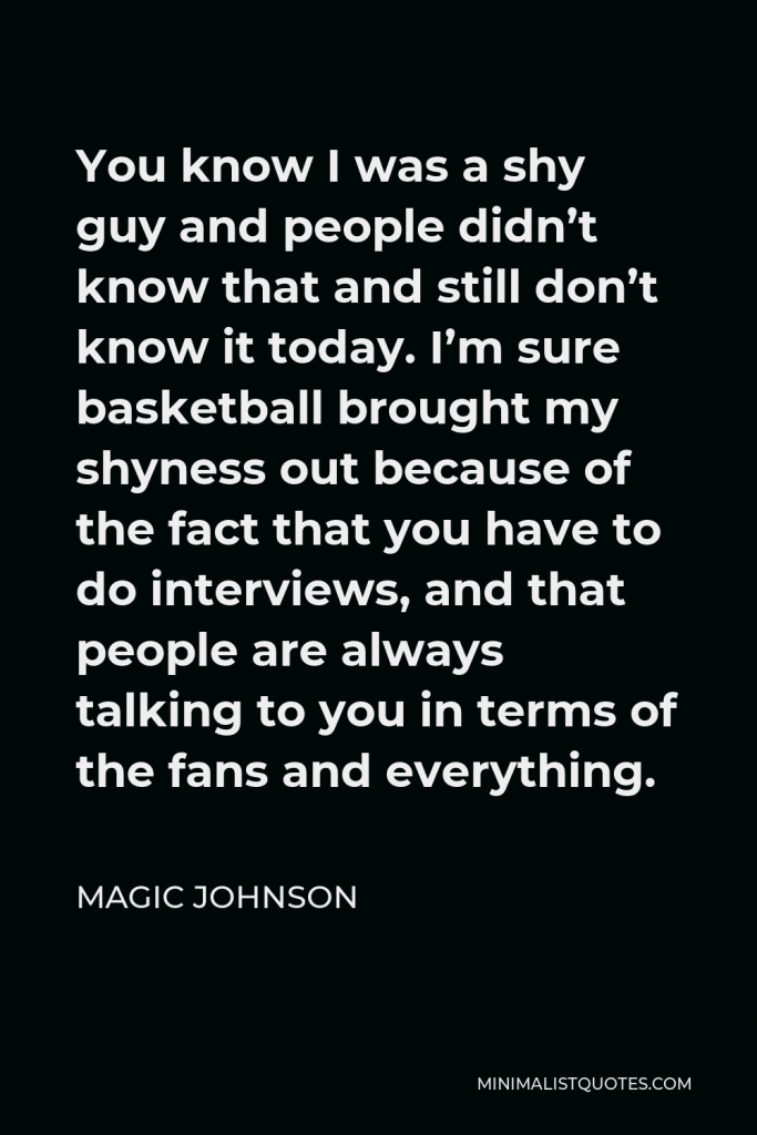 Magic Johnson Quote - You know I was a shy guy and people didn’t know that and still don’t know it today. I’m sure basketball brought my shyness out because of the fact that you have to do interviews, and that people are always talking to you in terms of the fans and everything.