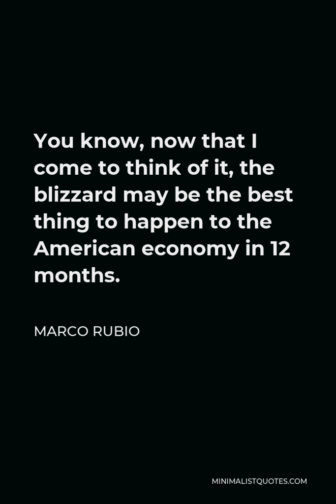 Marco Rubio Quote - You know, now that I come to think of it, the blizzard may be the best thing to happen to the American economy in 12 months.