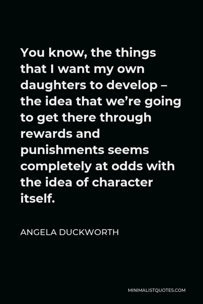 Angela Duckworth Quote - You know, the things that I want my own daughters to develop – the idea that we’re going to get there through rewards and punishments seems completely at odds with the idea of character itself.