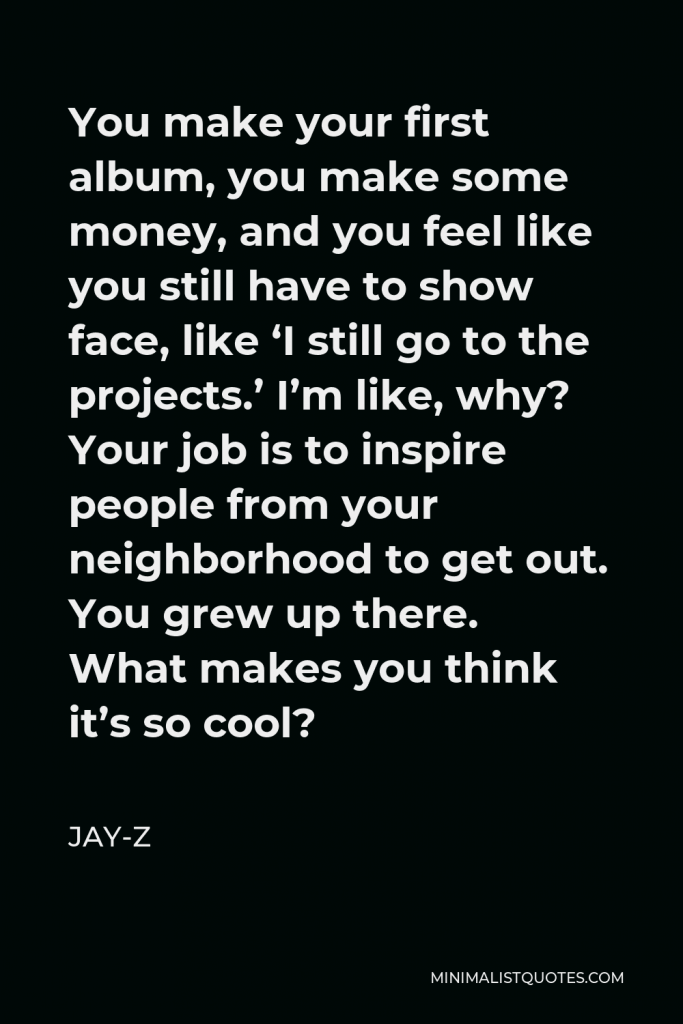 Jay-Z Quote - You make your first album, you make some money, and you feel like you still have to show face, like ‘I still go to the projects.’ I’m like, why? Your job is to inspire people from your neighborhood to get out. You grew up there. What makes you think it’s so cool?